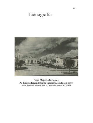95


          Iconografia




              Praça Major Lula Gomes.
Ao fundo a Igreja de Santa Terezinha, ainda sem torre.
  Foto: Revista Cadernos do Rio Grande do Norte. Nº 7/1973
 