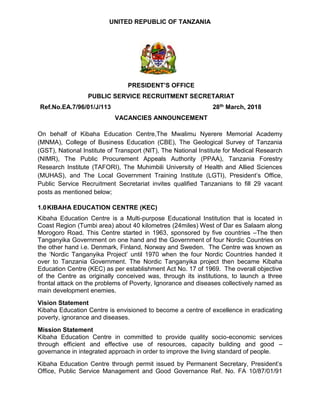 UNITED REPUBLIC OF TANZANIA
PRESIDENT’S OFFICE
PUBLIC SERVICE RECRUITMENT SECRETARIAT
Ref.No.EA.7/96/01/J/113 28th March, 2018
VACANCIES ANNOUNCEMENT
On behalf of Kibaha Education Centre,The Mwalimu Nyerere Memorial Academy
(MNMA), College of Business Education (CBE), The Geological Survey of Tanzania
(GST), National Institute of Transport (NIT), The National Institute for Medical Research
(NIMR), The Public Procurement Appeals Authority (PPAA), Tanzania Forestry
Research Institute (TAFORI), The Muhimbili University of Health and Allied Sciences
(MUHAS), and The Local Government Training Institute (LGTI), President’s Office,
Public Service Recruitment Secretariat invites qualified Tanzanians to fill 29 vacant
posts as mentioned below;
1.0KIBAHA EDUCATION CENTRE (KEC)
Kibaha Education Centre is a Multi-purpose Educational Institution that is located in
Coast Region (Tumbi area) about 40 kilometres (24miles) West of Dar es Salaam along
Morogoro Road. This Centre started in 1963, sponsored by five countries –The then
Tanganyika Government on one hand and the Government of four Nordic Countries on
the other hand i.e. Denmark, Finland, Norway and Sweden. The Centre was known as
the ‘Nordic Tanganyika Project’ until 1970 when the four Nordic Countries handed it
over to Tanzania Government. The Nordic Tanganyika project then became Kibaha
Education Centre (KEC) as per establishment Act No. 17 of 1969. The overall objective
of the Centre as originally conceived was, through its institutions, to launch a three
frontal attack on the problems of Poverty, Ignorance and diseases collectively named as
main development enemies.
Vision Statement
Kibaha Education Centre is envisioned to become a centre of excellence in eradicating
poverty, ignorance and diseases.
Mission Statement
Kibaha Education Centre in committed to provide quality socio-economic services
through efficient and effective use of resources, capacity building and good –
governance in integrated approach in order to improve the living standard of people.
Kibaha Education Centre through permit issued by Permanent Secretary, President’s
Office, Public Service Management and Good Governance Ref. No. FA 10/87/01/91
 