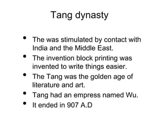 Tang dynasty
• The was stimulated by contact with
India and the Middle East.
• The invention block printing was
invented to write things easier.
• The Tang was the golden age of
literature and art.
• Tang had an empress named Wu.
• It ended in 907 A.D
 