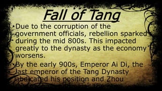 Fall of Tang
•Due to the corruption of the
government officials, rebellion sparked
during the mid 800s. This impacted
greatly to the dynasty as the economy
worsens.
•By the early 900s, Emperor Ai Di, the
last emperor of the Tang Dynasty
abdicated his position and Zhou
Quanzong emerges as the new
 