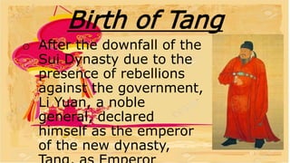Birth of Tang
o After the downfall of the
Sui Dynasty due to the
presence of rebellions
against the government,
Li Yuan, a noble
general, declared
himself as the emperor
of the new dynasty,
 