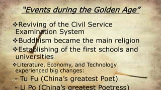 “Events during the Golden Age”
Reviving of the Civil Service
Examination System
Buddhism became the main religion
Establishing of the first schools and
universities
Literature, Economy, and Technology
experienced big changes:
- Tu Fu (China’s greatest Poet)
- Li Po (China’s greatest Poetress)
 