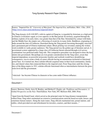 Timothy Melton


                           Tang Dynasty Research Paper Citations




 Source: "Imperial Era: II." University of Maryland: The Imperial Era. netTrekker, Web. 1 Dec. 2010.
 <http://www-chaos.umd.edu/history/imperial2.html>.

 The Tang dynasty (A.D. 618-907), with its capital at Chang'an, is regarded by historians as a high point
 in Chinese civilization--equal, or even superior, to the Han period. Its territory, acquired through the
 military exploits of its early rulers, was greater than that of the Han. Stimulated by contact with India
 and the Middle East, the empire saw a ﬂowering of creativity in many ﬁelds. Buddhism, originating in
 India around the time of Confucius, ﬂourished during the Tang period, becoming thoroughly sinicized*
 and a permanent part of Chinese traditional culture. Block printing was invented, making the written
 word available to vastly greater audiences. The Tang period was the golden age of literature and art. A
 government system supported by a large class of Confucian literati selected through civil service
 examinations was perfected under Tang rule. This competitive procedure was designed to draw the best
 talents into government. But perhaps an even greater consideration for the Tang rulers, aware that
 imperial dependence on powerful aristocratic families and warlords would have destabilizing
 consequences, was to create a body of career ofﬁcials having no autonomous territorial or functional
 power base. As it turned out, these scholar-ofﬁcials acquired status in their local communities, family
 ties, and shared values that connected them to the imperial court. From Tang times until the closing
 days of the Qing empire in 1911, scholar-ofﬁcials functioned often as intermediaries between the grass-
 roots level and the government.


 *sinicized- has become Chinese in character or has come under Chinese inﬂuence.


Document 1


Source: Barrosse, Emily, Jerry H. Bentley, and Herbert F. Ziegler, eds. Traditions and Encounters: A
Global Perspective on the Past. Third Edition. New York, NY: McGraw-Hill, 2006. Print.

“Apart from the Grand Canal, which served as the principal route for long-distance transportation
within China, Tang rulers maintained an extensive communications network based on roads, horses, and
sometimes human runners. Along the main routes, Tang ofﬁcials maintained inns, postal stations, and
stables, which provided rest and refreshment for travelers, couriers, and their mounts...”



Document 2
 