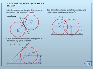 10
5. CIRCUNFERENCIAS TANGENTES A
RECTAS
5.1.- Circunferencias de radio R tangentes a
una recta r, por un punto T de ella.
5.2.- Circunferencias de radio R tangentes a una
recta s y que pasan por un punto P.
5.3.- Circunferencias de radio R tangentes a
dos rectas p y q que se cortan
R
s
P
R
R
90º
O1 O2
T1 T2
R p
q
O1
T1
T2
Med.
90º
R
O1
O2
r
T
R
R
90
 
