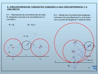 12
T2
6.1.- Representar las circunferencias de radio
R, tangentes comunes a la circunferencia O y
a la recta r.
6. CIRCUNFERENCIAS TANGENTES COMUNES A UNA CIRCUNFERENCIA Y A
UNA RECTA
6.2.- Dibujar las circunferencias tangentes
comunes a la circunferencia O y a la recta r,
con un punto de tangencia T sobre la recta.
R + RO (R – RO)?
R + RO
T4T3
T1 T2
R
O
r T
RO
1
2
Med 1-O
O1
T1
Med 2-O
O2
O
r
O1 O2
 