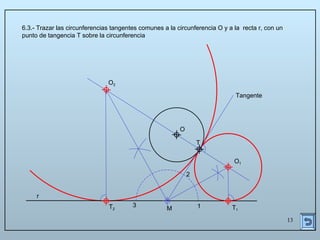 13
6.3.- Trazar las circunferencias tangentes comunes a la circunferencia O y a la recta r, con un
punto de tangencia T sobre la circunferencia
O
r
T
Tangente
1
2
3
M
O1
T1
T2
O2
 