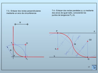 15
R
P
7.3.- Enlazar dos rectas perpendiculares
mediante un arco de circunferencia
R
T1
T2
O
P
Q
p
q
7.4.- Enlazar dos rectas paralelas p y q mediante
dos arcos de igual radio, conociendo los
puntos de tangencia P y Q.
M
01
O2
 
