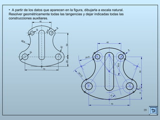 19
24+8
24+12
40-8
12
12
8
70
50
40
20
• A partir de los datos que aparecen en la figura, dibujarla a escala natural.
Resolver geométricamente todas las tangencias y dejar indicadas todas las
construcciones auxiliares.
 