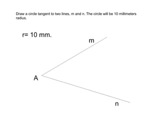 Draw a circle tangent to two lines, m and n. The circle will be 10 millimeters
radius.

 