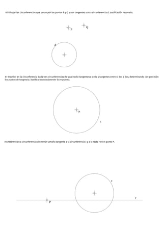 A1 Dibujar las circunferencias que pasan por los puntos P y Q y son tangentes a otra circunferencia d. Justificación razonada.
d
P
Q
A1 Inscribir en la circunferencia dada tres circunferencias de igual radio tangentesw a ella y tangentes entre sí dos a dos, determinando con precisión
los puntos de tangencia. Justificar razonadamente la respuesta.
O1
C
A1 Determinar la circunferencia de menor tamaño tangente a la circunferencia c y a la recta r en el punto P.
P
c
r
 