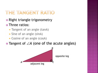  Right triangle trigonometry
 Three ratios:
 Tangent of an angle (tanA)
 Sine of an angle (sinA)
 Cosine of an angle (cosA)
 Tangent of A (one of the acute angles)
A
B
C
opposite leg
adjacent leg
 
