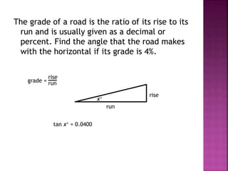 The grade of a road is the ratio of its rise to its
run and is usually given as a decimal or
percent. Find the angle that the road makes
with the horizontal if its grade is 4%.
rise
run
x
grade =
rise
run
tan x = 0.0400
 