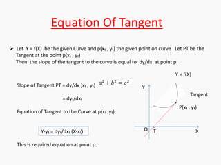Equation Of Tangent
 Let Y = f(X) be the given Curve and p(x₁ , y₁) the given point on curve . Let PT be the
Tangent at the point p(x₁ , y₁).
Then the slope of the tangent to the curve is equal to dy/dx at point p.
Slope of Tangent PT = dy/dx (x₁ , y₁)
= dy₁/dx₁
Equation of Tangent to the Curve at p(x₁ ,y₁)
Y-y₁ = dy₁/dx₁ (X-x₁)
This is required equation at point p.
.
P(x₁ , y₁)
Y = f(X)
Tangent
Y
X
·
TO
𝑎2
+ 𝑏2
= 𝑐2
 