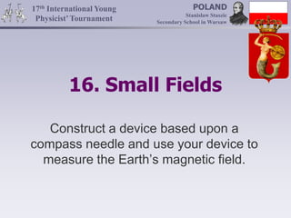 16. Small Fields
Construct a device based upon a
compass needle and use your device to
measure the Earth’s magnetic field.
17th International Young
Physicist’Tournament
POLAND
Stanisław Staszic
Secondary School in Warsaw
 