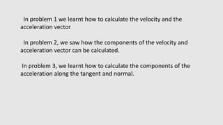 In problem 1 we learnt how to calculate the velocity and the
acceleration vector
In problem 2, we saw how the components of the velocity and
acceleration vector can be calculated.
In problem 3, we learnt how to calculate the components of the
acceleration along the tangent and normal.
 