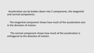 Acceleration can be broken down into 2 components, the tangential
and normal components.
The tangential component shows how much of the acceleration acts
in the direction of motion.
The normal component shows how much of the acceleration is
orthogonal to the direction of motion.
 