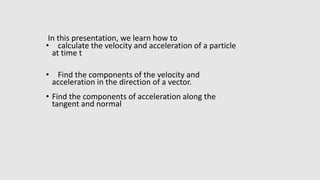 In this presentation, we learn how to
• calculate the velocity and acceleration of a particle
at time t
• Find the components of the velocity and
acceleration in the direction of a vector.
• Find the components of acceleration along the
tangent and normal
 