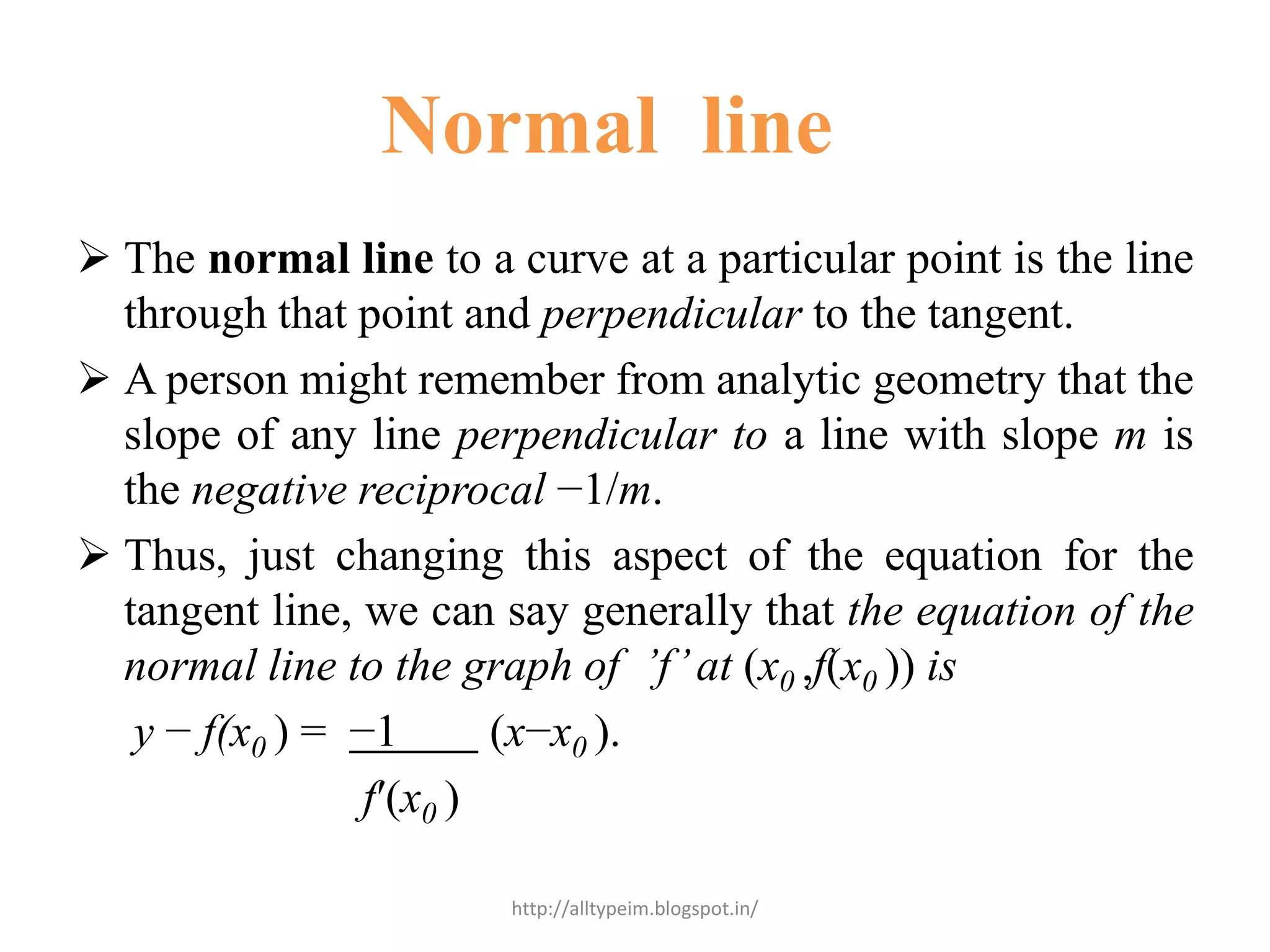 Normal line
 The normal line to a curve at a particular point is the line
through that point and perpendicular to the tangent.
 A person might remember from analytic geometry that the
slope of any line perpendicular to a line with slope m is
the negative reciprocal −1/m.
 Thus, just changing this aspect of the equation for the
tangent line, we can say generally that the equation of the
normal line to the graph of ’f’at (x0 ,f(x0 )) is
y − f(x0 ) = −1 (x−x0 ).
f′(x0 )
http://alltypeim.blogspot.in/
 