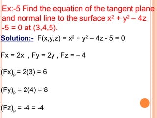 Ex:-5 Find the equation of the tangent plane
and normal line to the surface x2
+ y2
– 4z
-5 = 0 at (3,4,5).
Solution:- F(x,y,z) = x2
+ y2
– 4z - 5 = 0
Fx = 2x , Fy = 2y , Fz = – 4
(Fx)p = 2(3) = 6
(Fy)p = 2(4) = 8
(Fz)p = -4 = -4
 