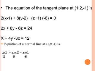  Equation of a normal line at (1,2,-1) is
x-1 = y – 2 = z +1
2 8 -6
• The equation of the tangent plane at (1,2,-1) is
2(x-1) + 8(y-2) +(z+1) (-6) = 0
2x + 8y - 6z = 24
X + 4y -3z = 12
 