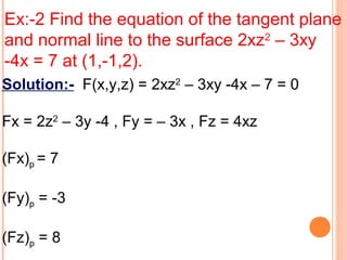Ex:-2 Find the equation of the tangent plane
and normal line to the surface 2xz2
– 3xy
-4x = 7 at (1,-1,2).
Solution:- F(x,y,z) = 2xz2
– 3xy -4x – 7 = 0
Fx = 2z2
– 3y -4 , Fy = – 3x , Fz = 4xz
(Fx)p = 7
(Fy)p = -3
(Fz)p = 8
 