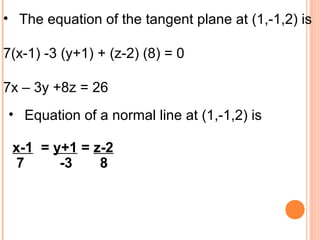• The equation of the tangent plane at (1,-1,2) is
7(x-1) -3 (y+1) + (z-2) (8) = 0
7x – 3y +8z = 26
• Equation of a normal line at (1,-1,2) is
x-1 = y+1 = z-2
7 -3 8
 