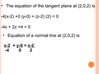 • The equation of the tangent plane at (2,0,2) is
-4(x-2) +0 (y-0) + (z-2) (2) = 0
-4x + 2z +4 = 0
• Equation of a normal line at (2,0,2) is
x-2 = y-0 = z-2
-4 0 2
 