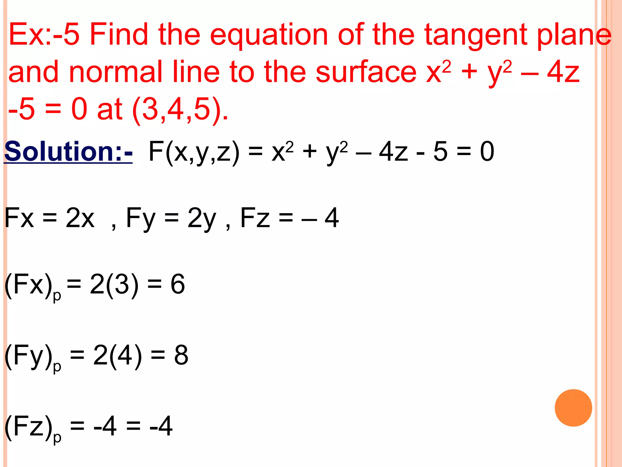 Ex:-5 Find the equation of the tangent plane
and normal line to the surface x2
+ y2
– 4z
-5 = 0 at (3,4,5).
Solution:- F(x,y,z) = x2
+ y2
– 4z - 5 = 0
Fx = 2x , Fy = 2y , Fz = – 4
(Fx)p = 2(3) = 6
(Fy)p = 2(4) = 8
(Fz)p = -4 = -4
 