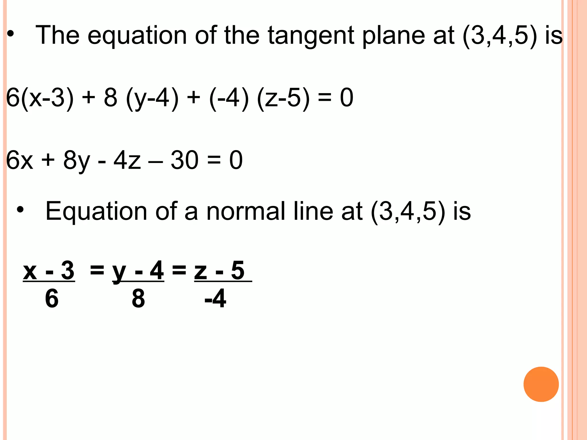 • The equation of the tangent plane at (3,4,5) is
6(x-3) + 8 (y-4) + (-4) (z-5) = 0
6x + 8y - 4z – 30 = 0
• Equation of a normal line at (3,4,5) is
x - 3 = y - 4 = z - 5
6 8 -4
 