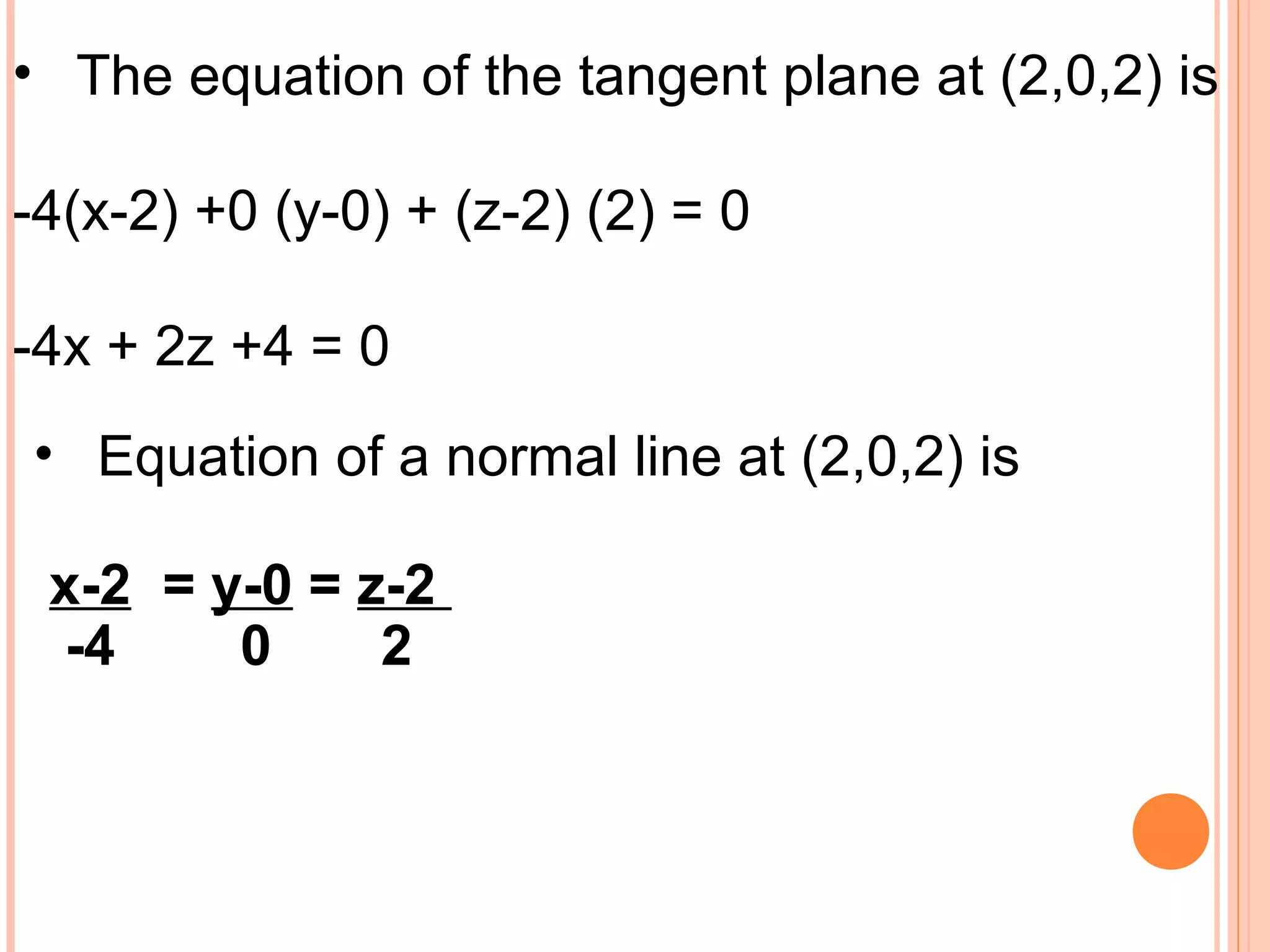 • The equation of the tangent plane at (2,0,2) is
-4(x-2) +0 (y-0) + (z-2) (2) = 0
-4x + 2z +4 = 0
• Equation of a normal line at (2,0,2) is
x-2 = y-0 = z-2
-4 0 2
 