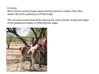 8. Antlers
When distinct vertical shapes appear directly behind an subject, they often
appear like antlers growing out of that image.
This sensation can be lessened by reducing the value contrast, losing some edges
of the background shapes or softening their edges
 