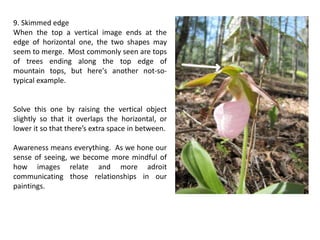 9. Skimmed edge
When the top a vertical image ends at the
edge of horizontal one, the two shapes may
seem to merge. Most commonly seen are tops
of trees ending along the top edge of
mountain tops, but here's another not-so-
typical example.
Solve this one by raising the vertical object
slightly so that it overlaps the horizontal, or
lower it so that there’s extra space in between.
Awareness means everything. As we hone our
sense of seeing, we become more mindful of
how images relate and more adroit
communicating those relationships in our
paintings.
 