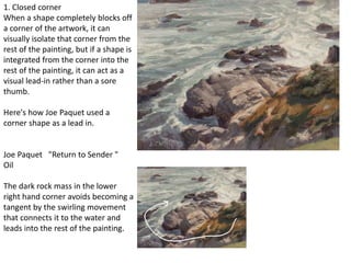 1. Closed corner
When a shape completely blocks off
a corner of the artwork, it can
visually isolate that corner from the
rest of the painting, but if a shape is
integrated from the corner into the
rest of the painting, it can act as a
visual lead-in rather than a sore
thumb.
Here's how Joe Paquet used a
corner shape as a lead in.
Joe Paquet "Return to Sender "
Oil
The dark rock mass in the lower
right hand corner avoids becoming a
tangent by the swirling movement
that connects it to the water and
leads into the rest of the painting.
 