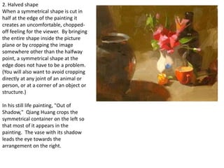 2. Halved shape
When a symmetrical shape is cut in
half at the edge of the painting it
creates an uncomfortable, chopped-
off feeling for the viewer. By bringing
the entire shape inside the picture
plane or by cropping the image
somewhere other than the halfway
point, a symmetrical shape at the
edge does not have to be a problem.
(You will also want to avoid cropping
directly at any joint of an animal or
person, or at a corner of an object or
structure.)
In his still life painting, "Out of
Shadow," Qiang Huang crops the
symmetrical container on the left so
that most of it appears in the
painting. The vase with its shadow
leads the eye towards the
arrangement on the right.
 
