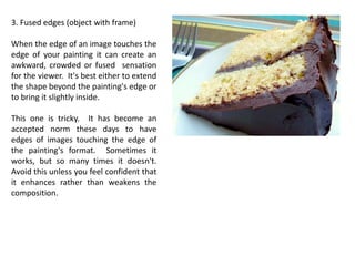 3. Fused edges (object with frame)
When the edge of an image touches the
edge of your painting it can create an
awkward, crowded or fused sensation
for the viewer. It's best either to extend
the shape beyond the painting's edge or
to bring it slightly inside.
This one is tricky. It has become an
accepted norm these days to have
edges of images touching the edge of
the painting's format. Sometimes it
works, but so many times it doesn't.
Avoid this unless you feel confident that
it enhances rather than weakens the
composition.
 