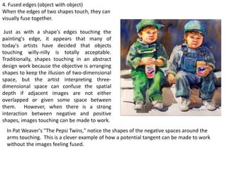 4. Fused edges (object with object)
When the edges of two shapes touch, they can
visually fuse together.
Just as with a shape's edges touching the
painting's edge, it appears that many of
today's artists have decided that objects
touching willy-nilly is totally acceptable.
Traditionally, shapes touching in an abstract
design work because the objective is arranging
shapes to keep the illusion of two-dimensional
space, but the artist interpreting three-
dimensional space can confuse the spatial
depth if adjacent images are not either
overlapped or given some space between
them. However, when there is a strong
interaction between negative and positive
shapes, images touching can be made to work.
In Pat Weaver's "The Pepsi Twins," notice the shapes of the negative spaces around the
arms touching. This is a clever example of how a potential tangent can be made to work
without the images feeling fused.
 
