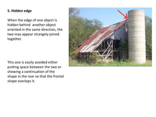 5. Hidden edge
When the edge of one object is
hidden behind another object
oriented in the same direction, the
two may appear strangely joined
together.
This one is easily avoided either
putting space between the two or
showing a continuation of the
shape in the rear so that the frontal
shape overlaps it.
 