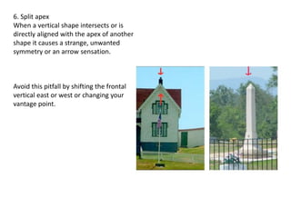 6. Split apex
When a vertical shape intersects or is
directly aligned with the apex of another
shape it causes a strange, unwanted
symmetry or an arrow sensation.
Avoid this pitfall by shifting the frontal
vertical east or west or changing your
vantage point.
 