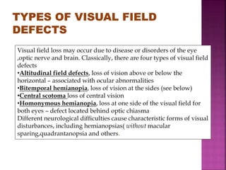 Visual field loss may occur due to disease or disorders of the eye
,optic nerve and brain. Classically, there are four types of visual field
defects
•Altitudinal field defects, loss of vision above or below the
horizontal – associated with ocular abnormalities
•Bitemporal hemianopia, loss of vision at the sides (see below)
•Central scotoma loss of central vision
•Homonymous hemianopia, loss at one side of the visual field for
both eyes – defect located behind optic chiasma
Different neurological difficulties cause characteristic forms of visual
disturbances, including hemianopsias( without macular
sparing,quadrantanopsia and others.
 
