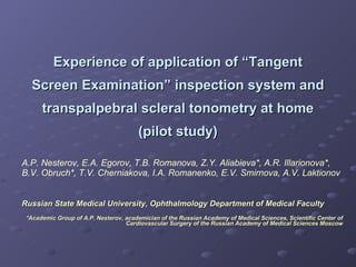 Experience of application of “Tangent Screen Examination” inspection system and transpalpebral scleral tonometry at home (pilot study) A.P. Nesterov, E.A. Egorov, T.B. Romanova, Z.Y. Aliabieva*, A.R. Illarionova*, B.V. Obruch*, T.V. Cherniakova, I.A. Romanenko, E.V. Smirnova, A.V. Laktionov   Russian State Medical University,  Ophthalmology Department of Medical Faculty   * Academic Group of A.P. Nesterov, academician of the Russian Academy of Medical Sciences, Scientific Center of Cardiovascular Surgery of the Russian Academy of Medical Sciences   Moscow 
