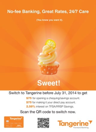 Sweet! 
No-fee Banking, Great Rates, 24/7 Care 
(You know you want it). 
Switch to Tangerine before July 31, 2014 to get 
$75 for opening a chequing/savings account. 
$75 for making it your direct pay account. 
2.50% interest on TFSA/RRSP Savings. 
Scan the QR code to switch now. 

