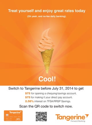 Cool! 
Treat yourself and enjoy great rates today 
(Oh yeah, and no-fee daily banking). 
Switch to Tangerine before July 31, 2014 to get 
$75 for opening a chequing/savings account. 
$75 for making it your direct pay account. 
2.50% interest on TFSA/RRSP Savings. 
Scan the QR code to switch now. 
