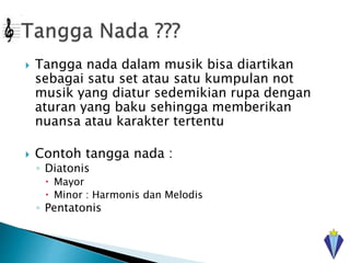  Tangga nada dalam musik bisa diartikan
sebagai satu set atau satu kumpulan not
musik yang diatur sedemikian rupa dengan
aturan yang baku sehingga memberikan
nuansa atau karakter tertentu
 Contoh tangga nada :
◦ Diatonis
 Mayor
 Minor : Harmonis dan Melodis
◦ Pentatonis
 