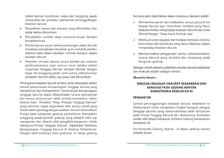 4 Pedoman kesiapsiagaan tanggap darurat di gedung perkantoran Pedoman kesiapsiagaan tanggap darurat di gedung perkantoran 69
dalam bentuk koordinasi, tugas dan tanggung jawab
secara jelas dan prosedur operasional penanggulangan
keadaan darurat
•	 Penyediaan sarana dan prasana yang dibutuhkan dan
andal ketika dibutuhkan
•	 Penyediaan sumber daya manusia sesuai dengan
kompetensinya
•	 Pembinaannya secara berkesinambungan dalam bentuk
sosialisasi peningkatan kesadaran guna merubah perilaku
selamat baik dalam keadaan normal maupun dalam
keadaan darurat
•	 Pelatihan simulasi darurat secara berkala dan evaluasi
pelaksanaannya agar semua insan pelaku dalam
organisasi tanggap darurat menjadi familiar dengan
tugas dan tanggung jawab, serta semua sistem/sarana/
peralatan darurat selalu siap pakai jika dibutuhkan.
	 Penanganan keadaan darurat tersebut perlu dituangkan dalam
bentuk perencanaan kesiapsiagaan tanggap darurat yang
menyeluruh dan komprehensif. Perencanaan kesiapsiagaan
tanggap darurat dapat dilaksanakan secara operasional
jika semua perencanaan telah terdokumentasikan dalam
bentuk buku ”Prosedur Tetap (Protap) Tanggap Darurat”
yang nantinya dapat digunakan oleh semua pihak yang
terkait dalam penanggulangan keadaan darurat. Ketersediaan
Protap pada bangunan gedung perkantoran merupakan
tanggung jawab pemilik gedung yang diwakili oleh top
manajemen dan dibantu oleh pengelola bangunan. Untuk
menyusun Protap Tanggap Darurat”, diperlukan Pedoman
Kesiapsiagaan Tanggap Darurat di Gedung Perkantoran.
Dengan telah terbitnya buku pedoman ini setiap gedung
	 Hal yang perlu diperhatikan dalam menyusun skenario adalah :
1.	 Memberikan peran dan melibatkan semua personil tim
tangap darurat agar memahami tindakan yang harus
dilakukan ketika menghadapi keadaan darurat atau biasa
dikenal dengan “Siapa harus berbuat apa”.
2.	 Membuat urutan kejadian dan tindakan termasuk instruksi,
komunikasi dan koordinasi yang harus dilakukan dalam
menghadapi keadaan darurat.
3.	 Memaksimalkan penggunaan semua sistem/peralatan/
sarana darurat yang tersedia dan terpasang pada
bangunan gedung.
	�������� �����������������������������������������������������Sebagai contoh skenario pelatihan simulasi darurat kebakaran
dan evakuasi adalah sebagai berikut :
	 Skenario Umum :
	 SIMULASI KEADAAN DARURAT KEBAKARAN DAN
EVAKUASI PADA GEDUNG KANTOR
KEMENTERIAN KESEHATAN RI
	 PENGANTAR
	 Latihan penanggulangan keadaan darurat kebakaran ini
dilaksanakan untuk mengetahui tingkat kesiapan petugas
tanggap darurat yang nama-namanya telah tercantum
pada Protap Tanggap Darurat dan skenarionya diciptakan
seolah-olah terjadi kebakaran di Kantor Gedung Kementerian
Kesehatan RI.
	 Pos Komando Gedung Operasi : di depan gedung operasi
sebelah kanan.
 