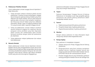 68 Pedoman kesiapsiagaan tanggap darurat di gedung perkantoran Pedoman kesiapsiagaan tanggap darurat di gedung perkantoran 5
A.	 Pelaksanaan Pelatihan Simulasi
	 Untuk melaksanakan simulasi tanggap darurat diperlukan 3
(tiga) tahap yaitu:
1.	 Tahap persiapan meliputi membuat jadwal rencana
pelaksanaan, sosialisasi protap kesiapsiagaan tanggap
darurat bangunan gedung tentang tindakan yang harus
dilakukan jika terjadi keadaan darurat pada bangunan
gedung pada umumnya untuk penghuni bangunan,
dan khsususnya darurat tidakan yang harus dilakukan
disesuaikan dengan tugas & tanggung-jawabnya bagi
Tim yang termasuk dalam organisasi tanggap darurat.
2.	 Tahap pra-pelaksanaan simulasi meliputi sosialisasi
skenario keseluruh anggota tim organisasi darurat,
pengujian semua peralatan yang akan digunakan
dalam simulasi dan melaksanakan gladi simulasi
termasuk koordinasi dengan pihak luar perkantoran
jika diperlukan.
3.	 Tahap pelaksanaan meliputi pelaksanaan dan evaluasi
hasil pelaksanaan
B.	 Skenario Simulasi
	 Dalam pelaksanaan simulasi darurat diperlukan skenario
kejadian darurat yang menggambarkan kondisi darurat dan
tindakan personil organisasi dalam pengendalian darurat yang
mencakup penyelamatan penghuni bangunan dan aset serta
pengujian sarana darurat. Skenario agar dibuat mendekati
kondisi yang ada serta kemungkinan kegagalannya
perkantoran diharapkan mempunyai Protap Tanggap Darurat
yang sesuai dengan kebutuhannya.
B.	 Tujuan
	 Pedoman Kesiapsiagaan Tanggap Darurat di Gedung
Perkantoran ini merupakan acuan bagi pengelola gedung
perkantoran dan pemilik gedung perkantoran dalam
menghadapi keadaan darurat.
C.	 Sasaran
a.	 Majikan/pengusaha/pemilik gedung perkantoran
b.	 Pengelola �����������������������������������tempat kerja di gedung perkantoran.
c.	 Pegawai/karyawan/pekerja di gedung perkantoran
D.	 Manfaat
	 Dengan adanya pedoman ini maka diharapkan dapat
mengurangi dampak akibat kegawatdaruratan.
E. 	 Ruang Lingkup
	 Buku pedoman ini menjelaskan mengenai :
a.	 Tahapan penyusunan Protap Tanggap Darurat Gedung
Perkantoran
b.	 Pengorganisasian yang berisi tentang manajemen
keadaan darurat, organisasi keadaan darurat dan
tanggung jawab personil terkait dalam keadaan darurat,
komunikasi darurat dan sarana/prasarana darurat
c.	 Prosedur tanggap darurat yang memberikan gambaran
tentang penanganan keadaan darurat dari berbagai tipe
 