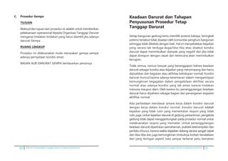62 Pedoman kesiapsiagaan tanggap darurat di gedung perkantoran Pedoman kesiapsiagaan tanggap darurat di gedung perkantoran 11
C.	 Prosedur Gempa
	 TUJUAN
	 Maksud dan tujuan dari prosedur ini adalah untuk memberikan
pelaksanaan operasional kepada Organisasi Tanggap Darurat
mengenai tindakan-tindakan yang harus diambil jika adanya
darurat Gempa
	 RUANG LINGKUP
	 Prosedur ini dilaksanakan mulai merasakan gempa sampai
adanya pernyataan kondisi aman
	 BAGAN ALIR DARURAT GEMPA berdasarkan perannya
Keadaan Darurat dan Tahapan
Penyusunan Prosedur Tetap
Tanggap Darurat
Setiap bangunan gedung tentu memiliki potensi bahaya. Seringkali
potensi tersebut tidak disadari oleh komunitas penghuni bangunan
sehingga tidak dikelola dengan baik. Hal ini menyebabkan kejadian
yang secara tak terduga-duga/tiba-tiba atau disebut kondisi
darurat dapat menimbulkan dampak yang negatif dan jika tidak
dapat direspon dengan cepat dan terencana akan menimbulkan
kerugian.
Tidak semua, namun banyak yang beranggapan bahwa keadaan
darurat sebagai kondisi ­atau kejadian yang menyimpang dan harus
dipisahkan dari kegiatan atau akfititas kehidupan normal. Kondisi
darurat muncul karena adanya kerentanan dalam mengantispasi
kemungkinan kegagalan dalam pengelolaan aktifitas secara
normal atau adanya kondisi yang tak aman karena tindakan
manusia maupun alam. Oleh karena itu, penanggulangan keadaan
darurat harus dipahami sebagai bagian dari penanganan kegiatan
aktifitas normal.
Ada perbedaan mendasar antara kerja dalam kondisi darurat
dengan kerja dalam kondisi normal. Kondisi darurat a������dalah
kejadian yang tidak rutin yang memerlukan respon yang tidak
rutin juga. Untuk kejadian darurat di gedung perkantoran, pengelola
gedung tidak dapat menggantungkan pada prosedur normal untuk
melaksanakan respon yang memadai. Untuk penanggulangan
keadaan darurat diperlukan pemahaman, praktek keterampilan dan
perilaku khusus, karena ������������������������������������ ������waktu kejadian datang secara sangat cepat
dan tiba-tiba dan juga kemungkinan timbulnya korban kecelakaan
dari yang teringan seperti luka sampai terberat yaitu kematian
 