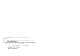 Katalog Dalam Terbitan. Departemen Kesehatan RI
363.348.1
Ind	 Indonesia. Kementerian Kesehatan. Direktorat Jenderal Bina
Kesehatan Masyarakat
p	 Pedoman kesiapsiagaan tanggap darurat di gedung perkantoran.--
	 Jakarta : Kementerian Kesehatan RI, 2010.
	 I. Judul 1. OCCUPATIONAL HEALTH SERVICES
	 2. DISASTER PREPAREDNESS
	 3. RESCUE OPERATION
 