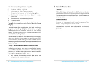 16 Pedoman kesiapsiagaan tanggap darurat di gedung perkantoran Pedoman kesiapsiagaan tanggap darurat di gedung perkantoran 57
	 Tim Penyusunan dengan kriteria antara lain :
•	 Mengenal kegiatan unit kerja.
•	 Berpengalaman dalam hal perencanaan.
•	 Mempunyai kemampuan berkomunikasi yang baik.
•	 Memahami peralatan/sarana darurat secara
operasional.
•	 Memahami tata laksana kerja organisasi.
•	 Karyawan Senior.
	 Tahap 2 : Membuat/Menentukan Suatu Tujuan dan Ruang
Lingkup
	 Tentukan tujuan dan ruang lingkup yang jelas dan tertulis
yang disesuaikan dengan kebijakan dan komitmen pengelola
gedung perkantoran. Komitmen menjadi hal yang penting
karena berdasarkan komitmen maka semua tujuan akan
dapat terlaksana dengan baik.
	 Sesuai dengan karakteristik dari gedung perkantoran maka
tujuan utama dalam kesiapsiagaan tanggap darurat adalah
menyelamatkan penghuni bangunan dan aset dokumentasi
perkantoran serta penyelamatan gedung terhadap kerentanan
potensi bahaya.
	��������������������������������������������������Tahap 3 : Evaluasi Potensi Bahaya/Penilaian Risiko
	 Evaluasi potensi bahaya yang dapat mengakibatkan keadaan
darurat dalam bentuk penilaian risiko serta skenarionya.
Identifikasi potensi bahaya meliputi kemungkinan-
kemungkinan yang dapat terjadi seperti ;
a.	 Jenis keadaan darurat yang mungkin akan terjadi baik
bahaya internal maupun eksternal.
B.	 Prosedur Ancaman Bom
	 TUJUAN
	 Maksud dan tujuan dari prosedur ini adalah untuk memberikan
pelaksanaan operasional kepada Organisasi Tanggap Darurat
mengenai tindakan-tindakan yang harus diambil jika adanya
ancaman bom.
	 RUANG LINGKUP
	 Prosedur ini dilaksanakan mulai menerima ancaman bom
sampai adanya pernyataan kondisi aman.
	 BAGAN ALIR DARURAT ANCAMAN BOM berdasarkan
perannya :
 