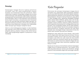 78 Pedoman kesiapsiagaan tanggap darurat di gedung perkantoran Pedoman kesiapsiagaan tanggap darurat di gedung perkantoran i
Penutup
Kesiapsiagaan Tanggap Darurat di gedung perkantoran
merupakan salah satu upaya pengembangan program
Kesehatan dan Keselamatan Kerja (K3) perkantoran. Dalam
implementasi manajemen kesiapsiagaan tanggap darurat �������secara
berkesinambungan maka diperlukan sekali tahapan perencanaan,
pengorganisasian termasuk pengisian staff, koordinasi, pelaksanaan
dan pengendalian. Selain itu masih diperlukan sarana pendukung
lainnya seperti komunikasi, sarana/prasarana dan transportasi
darurat, dan yang tidak kalah pentingnya adalah dukungan Top
Manajemen baik berupa komitmen, personil, dana dan partisipasi,
yang mana secara keseluruhan merupakan kunci keberhasilan
dalam mencapai tujuan kesiapan manajemen darurat.
Selain itu untuk terselenggaranya kegiatan ini maka diperlukan
juga dukungan semua pihak yang terlibat, baik para personil
pengelola gedung, penghuni maupun pihak terkait lainnya
dalam upaya pengembangan kegiatan K3 perkantoran di masa
mendatang.
Kata Pengantar
Perencanaan dan persiapan kesiapsiagaan tanggap darurat
merupakan kunci keberhasilan dalam penanganan keadaaan
darurat secara efektif. Berdasarkan data statistik kejadian kebakaran,
gedung perkantoran (bangunan umum) termasuk rentan terhadap
bahaya kebakaran. Bangunan Gedung Perkantoran ������������yang selama
ini ������������������������������������������������������relatif dia�������������������������������������������nggap aman, sebenarnya dihadapkan berbagai
potensi bahaya seperti kebakaran, gempa, banjir, dan lain-lain��.
Potensi bahaya ini dianggap kecil oleh sebagian besar pemilik,
pengelola maupun penghuni bangunan gedung perkantoran,
karena kegiatannya hanya perkantoran, sehingga perencanaan dan
persiapan untuk menghadapi keadaan darurat relatif diabaikan.
Namun, jika terjadi keadaan darurat semua penghuni bangunan
gedung perkantoran mengalami kepanikan dan tidak dapat
merespon atau menanggapi dengan cepat karena kurang atau
bahkan tidak memahami apa yang harus dilakukan.
Sebagaimana setiap akibat pasti punya dampak, maka kondisi
darurat sebagai sebuah akibat juga mempunyai dampak. Tentunya
penanganan keadaan darurat tidak bisa hanya sebatas pada
penanganan pada ketika dan sudah terjadi dan hanya bersifat
sementara, tetapi harus menyentuh substansi dan akar masalahnya.
Oleh karena itu, kondisi darurat harus dipahami sebagai salah satu
proses berkesinambungan dalam keseluruhan pengelolaan resiko
bahaya itu sendiri.
Kepada para tim penyusun dan kontributor pedoman kesiapsiagaan
tanggap darurat di gedung perkantoran, saya ucapkan terima
kasih yang sebesar-besarnya, terutama para kontributor sehingga
pedoman ini bisa terselesaikan dengan baik sesuai dengan waktunya.
 
