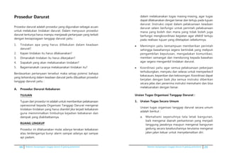 44 Pedoman kesiapsiagaan tanggap darurat di gedung perkantoran Pedoman kesiapsiagaan tanggap darurat di gedung perkantoran 29
Prosedur Darurat
Prosedur darurat adalah prosedur yang digunakan sebagai acuan
untuk melakukan tindakan darurat. Dalam menyusun prosedur
darurat tentunya harus mampu menjawab pertanyaan yang terkait
dengan kesiapsiagaan tanggap darurat yaitu :
1.	 Tindakan apa yang harus dillakukan dalam keadaan
darurat?
2.	 Kapan tindakan itu harus dilaksanakan?
3.	 Dimanakah tindakan itu harus dikerjakan?
4.	 Siapakah yang akan melaksanakan tindakan?
5.	 Bagaimanakah caranya melaksanakan tindakan itu?
Berdasarkan pertanyaan tersebut maka setiap potensi bahaya
yang terkandung dalam keadaan darurat perlu dibuatkan prosedur
tanggap darurat yaitu :
A.	 Prosedur Darurat Kebakaran
	 TUJUAN
	 Tujuan dari prosedur ini adalah untuk memberikan pelaksanaan
operasional kepada Organisasi Tanggap Darurat mengenai
tindakan-tindakan yang harus diambil jika terjadi kebakaran
guna meminimalkan timbulnya kejadian kebakaran dan
dampak yang diakibatkannya.
	 RUANG LINGKUP
	 Prosedur ini dilaksanakan mulai adanya teriakan kebakaran
atau terdengarnya bunyi alarm sampai adanya api sampai
api padam.
dalam melaksanakan tugas masing-masing, agar tugas
dapat dilaksanakan dengan benar dan tertuju pada tujuan
darurat. Instruksi cepat dalam pelaksanaan keadaan
darurat selain berfungsi untuk perintah pelaksanaan
mana yang boleh dan mana yang tidak boleh juga
berfungsi mengkoordinasi kegiatan agar efektif tertuju
pada realisasi tujuan yang ditetapkan sebelumnya.
•	 Memimpin yaitu kemampuan memberikan perintah
sehingga bawahannya segera bertindak yang meliputi
pengambilan keputusan, mengadakan komunikasi,
memberi semangat dan mendorong kepada bawahan
agar segera mengambil tindakan darurat.
•	 Koordinasi yaitu agar semua pelaksanaan pekerjaan
terhubungkan, menyatu dan selaras untuk memperkecil
kekacauan, kepanikan dan kekosongan. Koordinasi dapat
berjalan dengan baik jika semua instruksi diberikan
secara jelas dan penerima instruksi memahami dan bisa
melaksanakan dengan benar.
	 Uraian Tugas Organisasi Tanggap Darurat :
1.	 Uraian Tugas Secara Umum
	 Uraian tugas organisasi tanggap darurat secara umum
adalah berikut :
a.	 Memahami sepenuhnya tata letak bangunan,
baik mengenai daerah perkantoran yang menjadi
tanggung jawabnya maupun mengenai bangunan
gedung secara keseluruhannya terutama mengenai
jalan-jalan keluar untuk menyelamatkan diri.
 